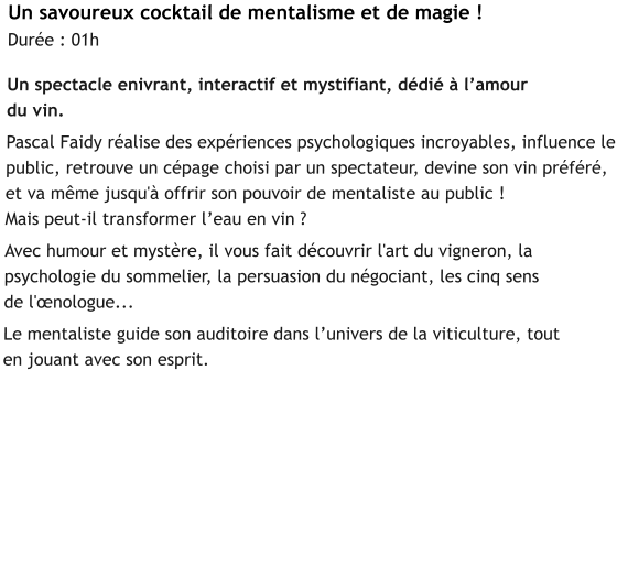 Un savoureux cocktail de mentalisme et de magie !    Durée : 01h  Un spectacle enivrant, interactif et mystifiant, dédié à l’amour  du vin.   Pascal Faidy réalise des expériences psychologiques incroyables, influence le public, retrouve un cépage choisi par un spectateur, devine son vin préféré,  et va même jusqu'à offrir son pouvoir de mentaliste au public !  Mais peut-il transformer l’eau en vin ?    Avec humour et mystère, il vous fait découvrir l'art du vigneron, la psychologie du sommelier, la persuasion du négociant, les cinq sens  de l'œnologue...    Le mentaliste guide son auditoire dans l’univers de la viticulture, tout  en jouant avec son esprit.