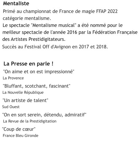 Mentaliste  Primé au championnat de France de magie FFAP 2022  catégorie mentalisme.  Le spectacle "Mentalisme musical" a été nommé pour le  meilleur spectacle de l'année 2016 par la Fédération Française  des Artistes Prestidigitateurs.   Succès au Festival Off d'Avignon en 2017 et 2018.     La Presse en parle !  "On aime et on est impressionné"   La Provence     "Bluffant, scotchant, fascinant"   La Nouvelle République     "Un artiste de talent"   Sud Ouest    "On en sort serein, détendu, admiratif"    La Revue de la Prestidigitation     "Coup de cœur"     France Bleu Gironde