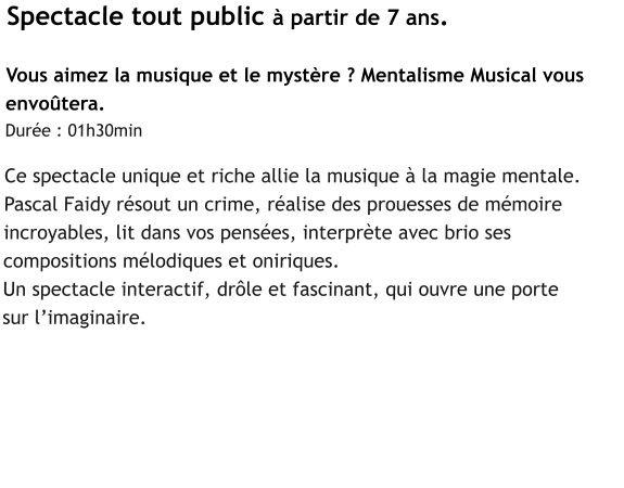 Spectacle tout public à partir de 7 ans.  Vous aimez la musique et le mystère ? Mentalisme Musical vous  envoûtera.  Durée : 01h30min  Ce spectacle unique et riche allie la musique à la magie mentale.  Pascal Faidy résout un crime, réalise des prouesses de mémoire  incroyables, lit dans vos pensées, interprète avec brio ses  compositions mélodiques et oniriques. Un spectacle interactif, drôle et fascinant, qui ouvre une porte  sur l’imaginaire.