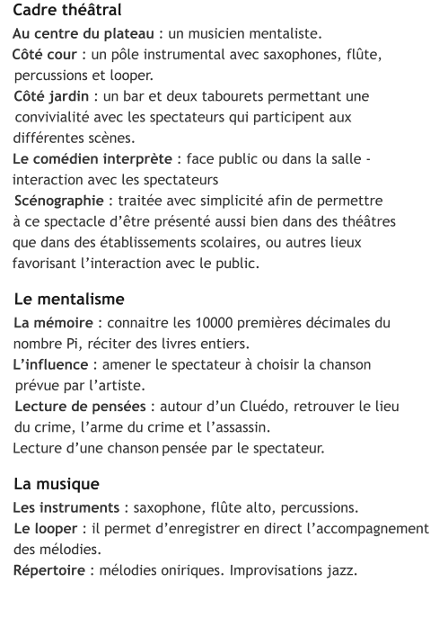 Cadre théâtral Au centre du plateau : un musicien mentaliste. Côté cour : un pôle instrumental avec saxophones, flûte,   percussions et looper.  Côté jardin : un bar et deux tabourets permettant une   convivialité avec les spectateurs qui participent aux   différentes scènes.  Le comédien interprète : face public ou dans la salle -   interaction avec les spectateurs   Scénographie : traitée avec simplicité afin de permettre   à ce spectacle d’être présenté aussi bien dans des théâtres   que dans des établissements scolaires, ou autres lieux   favorisant l’interaction avec le public.    Le mentalisme   La mémoire : connaitre les 10000 premières décimales du   nombre Pi, réciter des livres entiers.   L’influence : amener le spectateur à choisir la chanson     prévue par l’artiste.    Lecture de pensées : autour d’un Cluédo, retrouver le lieu     du crime, l’arme du crime et l’assassin.    Lecture d’une chanson pensée par le spectateur.     La musique    Les instruments : saxophone, flûte alto, percussions.     Le looper : il permet d’enregistrer en direct l’accompagnement     des mélodies.     Répertoire : mélodies oniriques. Improvisations jazz.