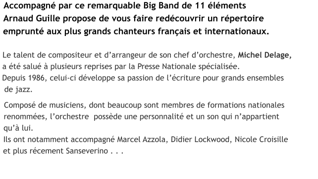 Accompagné par ce remarquable Big Band de 11 éléments  Arnaud Guille propose de vous faire redécouvrir un répertoire  emprunté aux plus grands chanteurs français et internationaux.  Le talent de compositeur et d’arrangeur de son chef d’orchestre, Michel Delage,  a été salué à plusieurs reprises par la Presse Nationale spécialisée. Depuis 1986, celui-ci développe sa passion de l’écriture pour grands ensembles   de jazz.   Composé de musiciens, dont beaucoup sont membres de formations nationales   renommées, l’orchestre  possède une personnalité et un son qui n’appartient  qu’à lui.  Ils ont notamment accompagné Marcel Azzola, Didier Lockwood, Nicole Croisille   et plus récement Sanseverino . . .