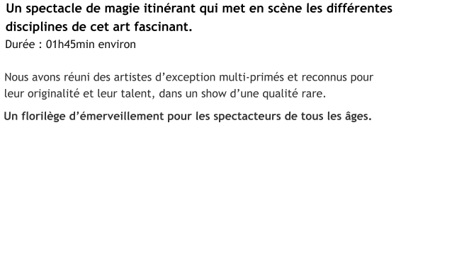 Un spectacle de magie itinérant qui met en scène les différentes  disciplines de cet art fascinant. Durée : 01h45min environ  Nous avons réuni des artistes d’exception multi-primés et reconnus pour  leur originalité et leur talent, dans un show d’une qualité rare.  Un florilège d’émerveillement pour les spectacteurs de tous les âges.