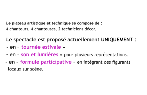 Le plateau artistique et technique se compose de :    4 chanteurs, 4 chanteuses, 2 techniciens décor.     Le spectacle est proposé actuellement UNIQUEMENT :    - en « tournée estivale »     - en « son et lumières » pour plusieurs représentations.     - en « formule participative » en intégrant des figurants       locaux sur scène.