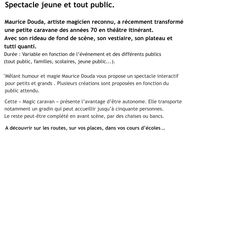 Spectacle jeune et tout public.  Maurice Douda, artiste magicien reconnu, a récemment transformé  une petite caravane des années 70 en théâtre itinérant.  Avec son rideau de fond de scène, son vestiaire, son plateau et  tutti quanti.  Durée : Variable en fonction de l’événement et des différents publics  (tout public, familles, scolaires, jeune public...).  "Mêlant humour et magie Maurice Douda vous propose un spectacle interactif    pour petits et grands . Plusieurs créations sont proposées en fonction du   public attendu.   Cette « Magic caravan » présente l’avantage d’être autonome. Elle transporte   notamment un gradin qui peut accueillir jusqu’à cinquante personnes.   Le reste peut-être complété en avant scène, par des chaises ou bancs.    A découvrir sur les routes, sur vos places, dans vos cours d’écoles …