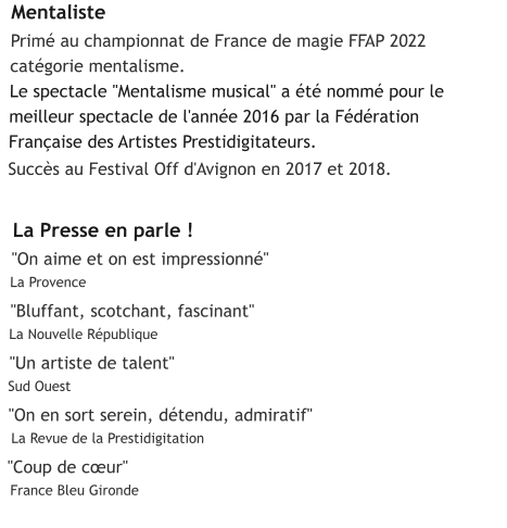 Mentaliste  Primé au championnat de France de magie FFAP 2022  catégorie mentalisme.  Le spectacle "Mentalisme musical" a été nommé pour le  meilleur spectacle de l'année 2016 par la Fédération  Française des Artistes Prestidigitateurs.   Succès au Festival Off d'Avignon en 2017 et 2018.     La Presse en parle !  "On aime et on est impressionné"   La Provence     "Bluffant, scotchant, fascinant"   La Nouvelle République     "Un artiste de talent"   Sud Ouest    "On en sort serein, détendu, admiratif"    La Revue de la Prestidigitation     "Coup de cœur"     France Bleu Gironde