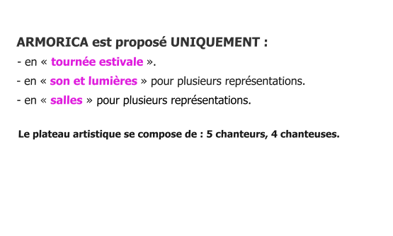 ARMORICA est proposé UNIQUEMENT :    - en « tournée estivale ».    - en « son et lumières » pour plusieurs représentations.      - en « salles » pour plusieurs représentations.       Le plateau artistique se compose de : 5 chanteurs, 4 chanteuses.