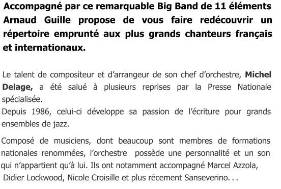 Accompagné par ce remarquable Big Band de 11 éléments  Arnaud Guille propose de vous faire redécouvrir un répertoire emprunté aux plus grands chanteurs français et internationaux.  Le talent de compositeur et d’arrangeur de son chef d’orchestre, Michel Delage, a été salué à plusieurs reprises par la Presse Nationale spécialisée. Depuis 1986, celui-ci développe sa passion de l’écriture pour grands ensembles de jazz.  Composé de musiciens, dont beaucoup sont membres de formations nationales renommées, l’orchestre  possède une personnalité et un son    qui n’appartient qu’à lui. Ils ont notamment accompagné Marcel Azzola,  Didier Lockwood, Nicole Croisille et plus récement Sanseverino. . .