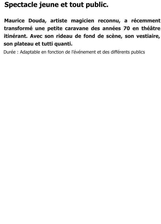 Spectacle jeune et tout public.  Maurice Douda, artiste magicien reconnu, a récemment transformé une petite caravane des années 70 en théâtre itinérant. Avec son rideau de fond de scène, son vestiaire, son plateau et tutti quanti.   Durée : Adaptable en fonction de l’événement et des différents publics