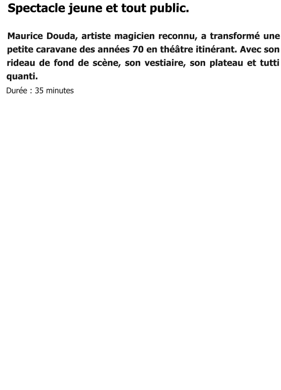 Spectacle jeune et tout public.  Maurice Douda, artiste magicien reconnu, a transformé une petite caravane des années 70 en théâtre itinérant. Avec son rideau de fond de scène, son vestiaire, son plateau et tutti quanti.   Durée : 35 minutes