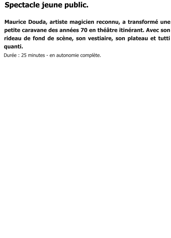 Spectacle jeune public.  Maurice Douda, artiste magicien reconnu, a transformé une petite caravane des années 70 en théâtre itinérant. Avec son rideau de fond de scène, son vestiaire, son plateau et tutti quanti.   Durée : 25 minutes - en autonomie complète.