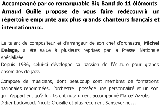 Accompagné par ce remarquable Big Band de 11 éléments  Arnaud Guille propose de vous faire redécouvrir un répertoire emprunté aux plus grands chanteurs français et internationaux.  Le talent de compositeur et d’arrangeur de son chef d’orchestre, Michel Delage, a été salué à plusieurs reprises par la Presse Nationale spécialisée. Depuis 1986, celui-ci développe sa passion de l’écriture pour grands   ensembles de jazz.  Composé de musiciens, dont beaucoup sont membres de formations nationales renommées, l’orchestre  possède une personnalité et un son    qui n’appartient qu’à lui. Ils ont notamment accompagné Marcel Azzola, Didier Lockwood, Nicole Croisille et plus récement Sanseverino. . .