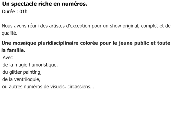 Un spectacle riche en numéros. Durée : 01h   Nous avons réuni des artistes d’exception pour un show original, complet et de qualité.  Une mosaïque pluridisciplinaire colorée pour le jeune public et toute la famille.  Avec :  de la magie humoristique,  du glitter painting,  de la ventriloquie,  ou autres numéros de visuels, circassiens…
