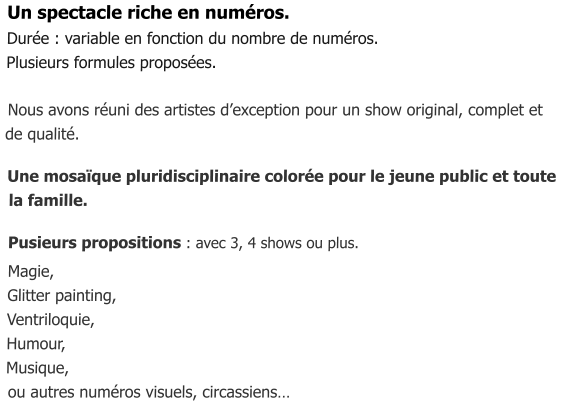 Un spectacle riche en numéros. Durée : variable en fonction du nombre de numéros. Plusieurs formules proposées.   Nous avons réuni des artistes d’exception pour un show original, complet et  de qualité.    Une mosaïque pluridisciplinaire colorée pour le jeune public et toute  la famille.     Pusieurs propositions : avec 3, 4 shows ou plus.   Magie,  Glitter painting,  Ventriloquie,  Humour,   Musique,   ou autres numéros visuels, circassiens…