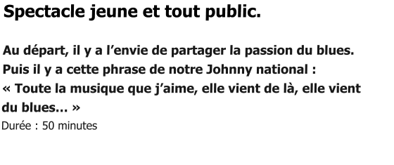 Spectacle jeune et tout public.  Au départ, il y a l’envie de partager la passion du blues. Puis il y a cette phrase de notre Johnny national : « Toute la musique que j’aime, elle vient de là, elle vient  du blues… » Durée : 50 minutes